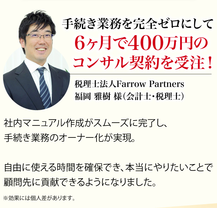 手続き業務を完全ゼロにして6ヶ月で400万円のコンサル契約を受注!、税理士法人Farrow Partners、福岡 雅樹 様(会計士・税理士)※効果には個人差があります。