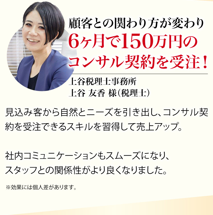 顧客との関わり方で変わり変わり６ヶ月で150万円のコンサル契約を受注！ 上谷税理士事務所 上谷 友香 様（税理士）※効果には個人差があります。