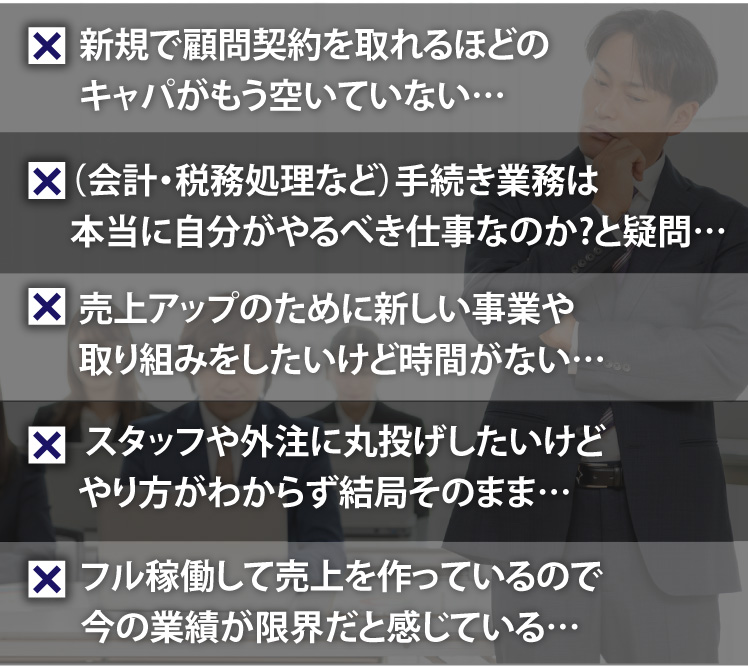 新規で顧問契約を取れるほどのキャパがもう空いていない…。（会計・税務処理など）手続き業務は本当に自分がやるべき仕事なのか?と疑問…。売上アップのために新しい事業や取り組みをしたいけど時間がない…。スタッフや外注に丸投げしたいけどやり方がわからず結局そのまま…。フル稼働して売上を作っているので今の業績が限界だと感じている…