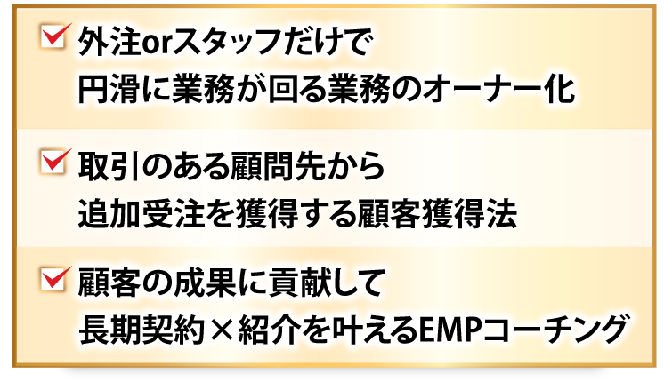 外注orスタッフだけで円滑に業務が回る業務のオーナー化、取引のある顧問先から追加受注を獲得する顧客獲得法、顧客の成果に貢献して長期契約×紹介を叶えるEMPコーチング