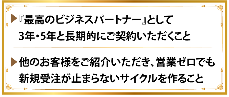 『最高のビジネスパートナー』として3年・5年と長期的にご契約いただくこと。他のお客様をご紹介いただき、営業ゼロでも新規受注が止まらないサイクルを作ること