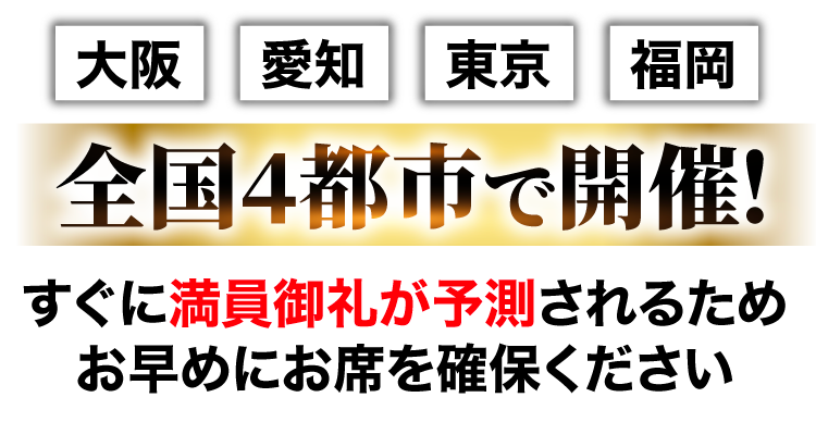 大阪・愛知・東京・福岡、全国４都市で開催！すぐに満員御礼が予測されるためお早めにお席を確保ください